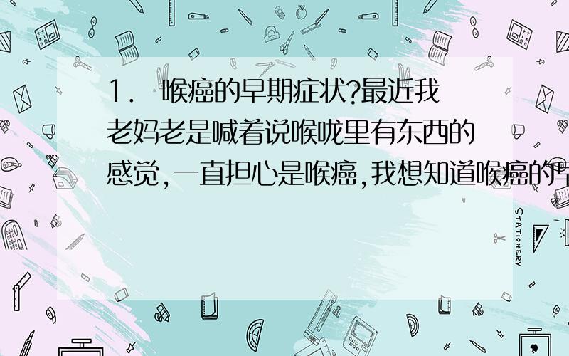 1． 喉癌的早期症状?最近我老妈老是喊着说喉咙里有东西的感觉,一直担心是喉癌,我想知道喉癌的早期症状