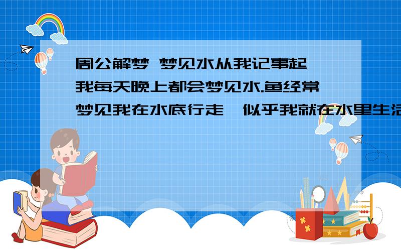 周公解梦 梦见水从我记事起,我每天晚上都会梦见水.鱼经常梦见我在水底行走,似乎我就在水里生活,还会法术（昨天我又梦见古代拉）还总是梦见神仙、菩萨、算命的老人,自己还会念经阿姨