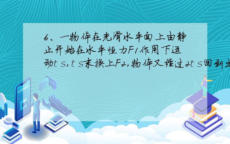 6、一物体在光滑水平面上由静止开始在水平恒力F1作用下运动t s,t s末换上F2,物体又经过2t s回到出发点,在此过程中,物体受到F1、/ F2的比值为：（ ）A． 1/2 B．1/3 C．4/5 D．4/3