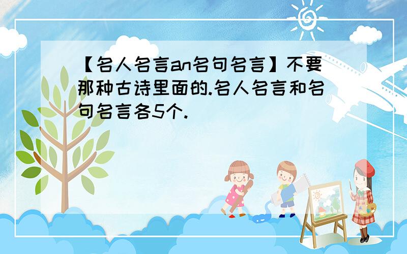 【名人名言an名句名言】不要那种古诗里面的.名人名言和名句名言各5个.