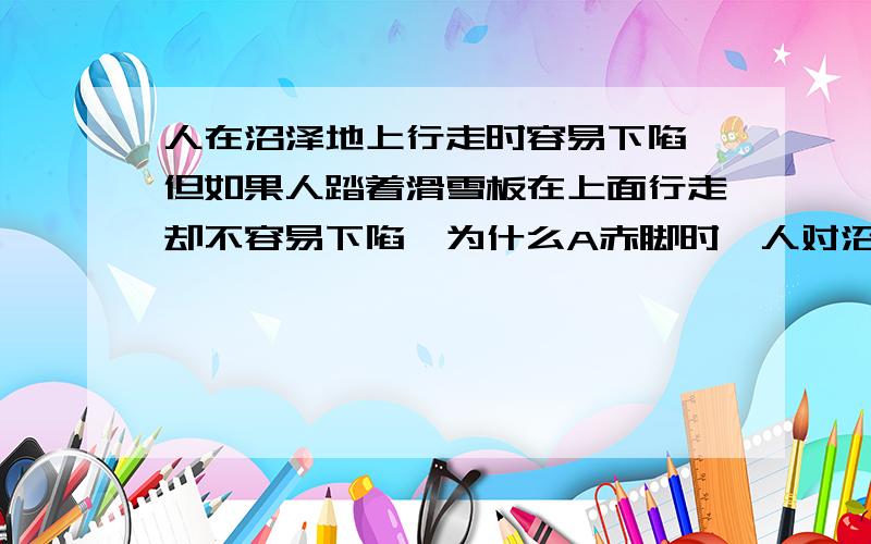 人在沼泽地上行走时容易下陷,但如果人踏着滑雪板在上面行走却不容易下陷,为什么A赤脚时,人对沼泽面的压力小于沼泽面对人的支持力B赤脚时,人对沼泽面的压力等于沼泽面对人的支持力C踏