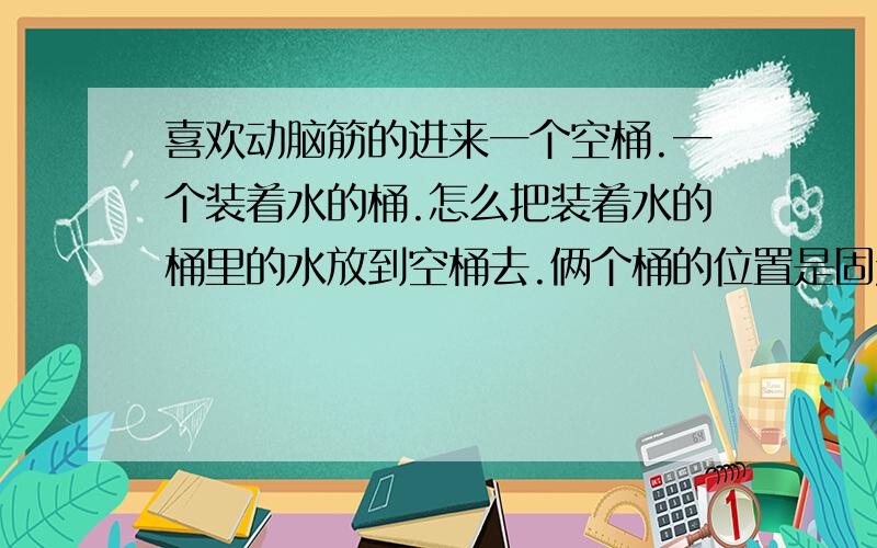 喜欢动脑筋的进来一个空桶.一个装着水的桶.怎么把装着水的桶里的水放到空桶去.俩个桶的位置是固定的(装有水的桶可以升高).除了用管把水吸过来.还有办法么.那就要考考大家的智慧了.倒