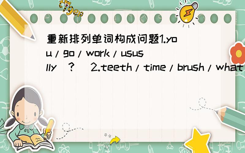 重新排列单词构成问题1.you/go/work/ususlly（？）2.teeth/time/brush/what/you/do（？）3.dressed/do/when/get/you（？）4.school/to/you/do/what/get/time（？）5.do/when/shower/you/a/take（？）