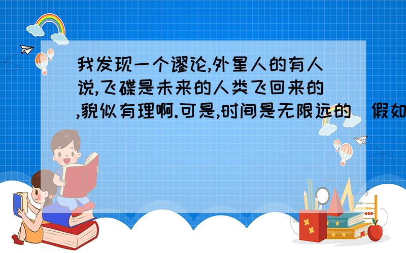 我发现一个谬论,外星人的有人说,飞碟是未来的人类飞回来的,貌似有理啊.可是,时间是无限远的（假如）,哪么,未来的飞碟跑回到某一个时间和空间的几率会无穷大,那么我们看到飞碟的几率