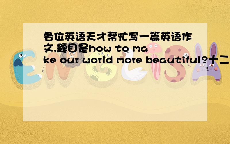 各位英语天才帮忙写一篇英语作文.题目是how to make our world more beautiful?十二月二十号之前要,急.