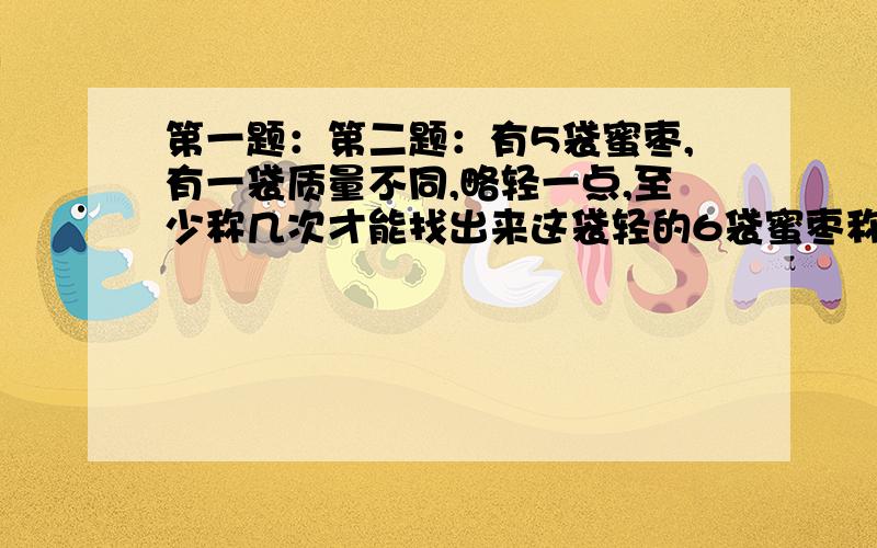 第一题：第二题：有5袋蜜枣,有一袋质量不同,略轻一点,至少称几次才能找出来这袋轻的6袋蜜枣称几次能找出来?7袋呢?8袋呢?9袋呢?