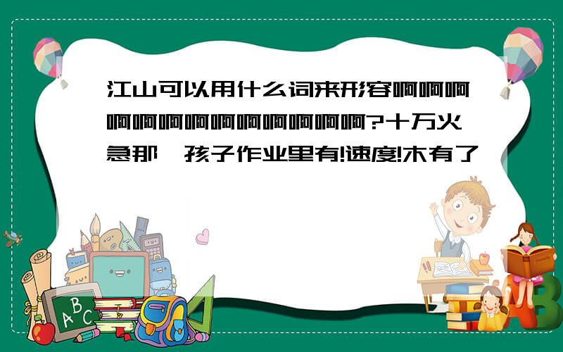 江山可以用什么词来形容啊啊啊啊啊啊啊啊啊啊啊啊啊?十万火急那,孩子作业里有!速度!木有了