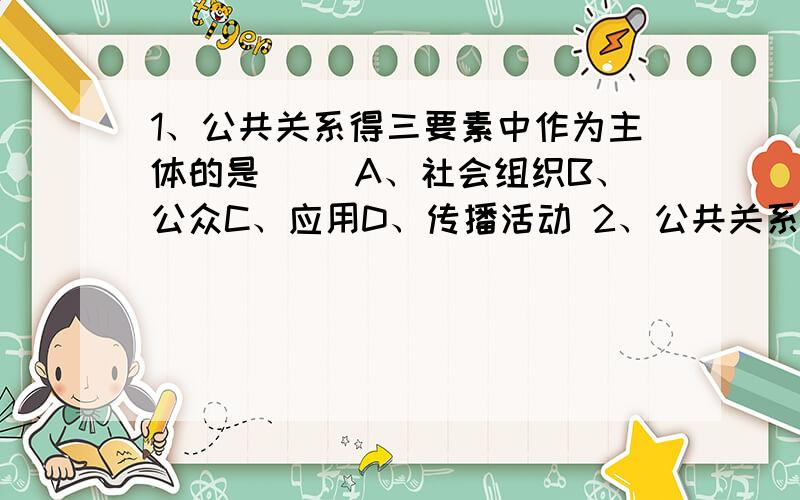 1、公共关系得三要素中作为主体的是（ ）A、社会组织B、公众C、应用D、传播活动 2、公共关系定义的准确表述是：（ ）A、公共关系是一个社会组织为取得与其特定公众的双向沟通和精诚合