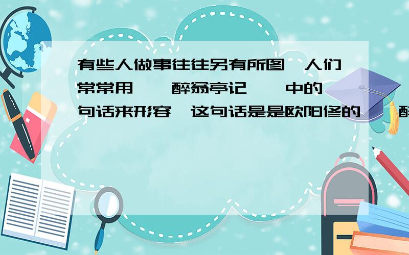 有些人做事往往另有所图,人们常常用＜＜醉翁亭记＞＞中的一句话来形容,这句话是是欧阳修的＜＜醉翁亭记＞＞