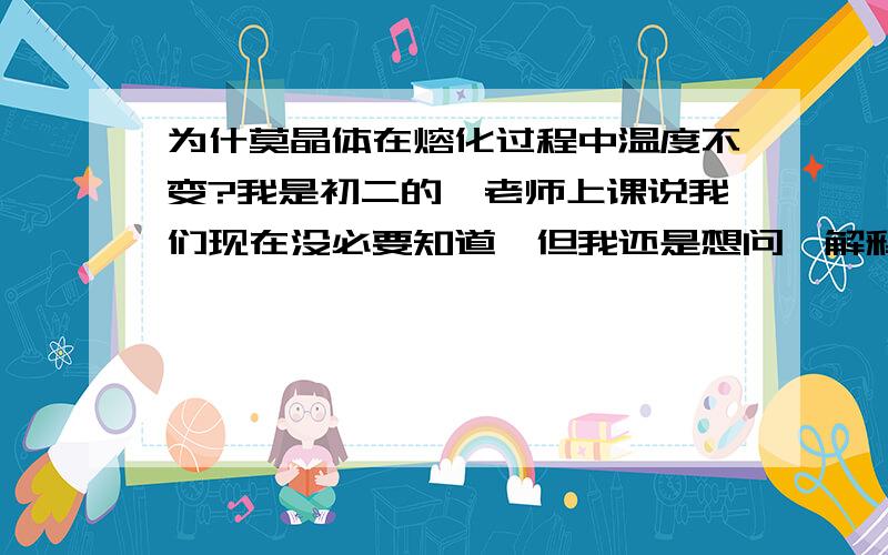 为什莫晶体在熔化过程中温度不变?我是初二的,老师上课说我们现在没必要知道,但我还是想问,解释清楚些,让我明白的更透彻,可不可以理解为物体产生的能量用来加热,然后就互相抵消了,所