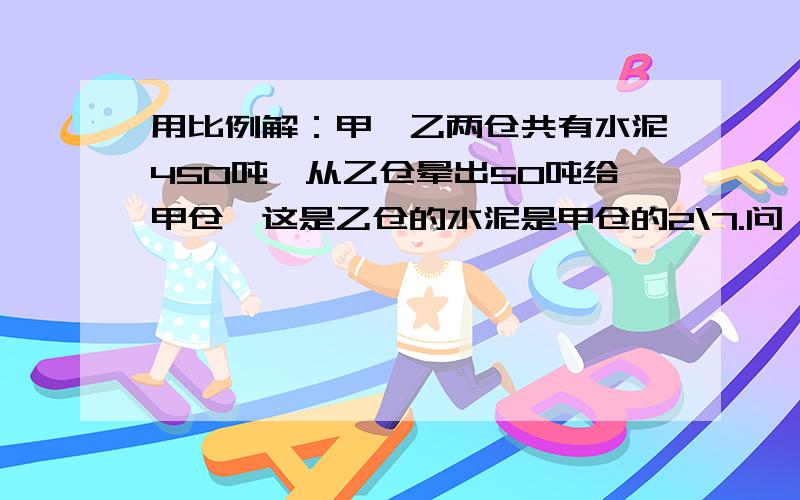 用比例解：甲,乙两仓共有水泥450吨,从乙仓晕出50吨给甲仓,这是乙仓的水泥是甲仓的2\7.问,两仓员有水泥有几吨问,两仓水泥各几吨