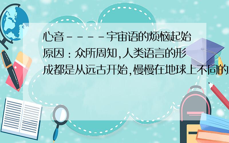 心音----宇宙语的烦恼起始原因：众所周知,人类语言的形成都是从远古开始,慢慢在地球上不同的地方形成了不同的语言,而且在古代语言是互不相通的,这就很显然提出一个问题,语言是意识的