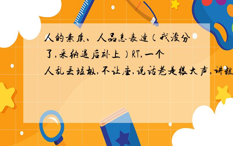 人的素质、人品怎表达（我没分了,采纳过后补上）RT,一个人乱丢垃圾,不让座,说话老是很大声,讲粗话,我想说他“素质低”怎么说?人品不好又怎么说我想要地道的说法,不要太文绉绉的了.