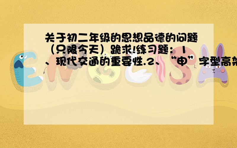 关于初二年级的思想品德的问题（只限今天）跪求!练习题：1、现代交通的重要性.2、“申”字型高架路网的基本结构和作用.3、轨道交通网的基本格局和作用.4、陆海空对外交通网的作用.5、