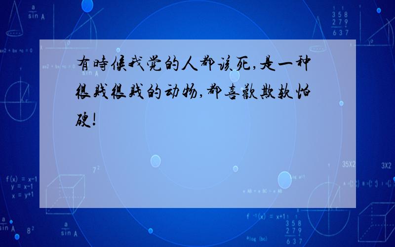 有时候我觉的人都该死,是一种很贱很贱的动物,都喜欢欺软怕硬!