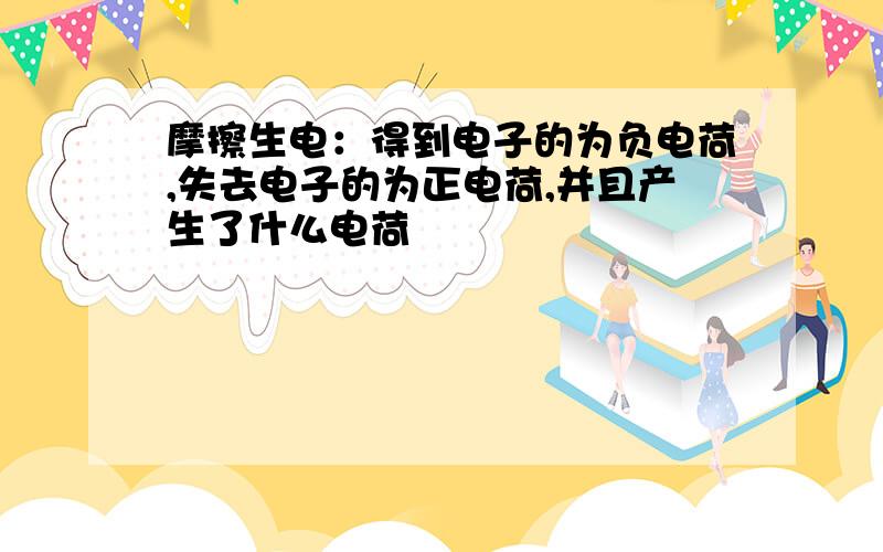 摩擦生电：得到电子的为负电荷,失去电子的为正电荷,并且产生了什么电荷