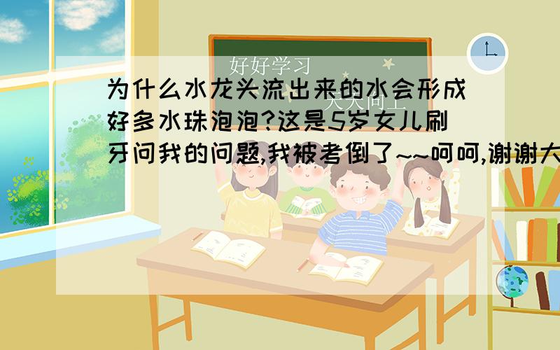 为什么水龙头流出来的水会形成好多水珠泡泡?这是5岁女儿刷牙问我的问题,我被考倒了~~呵呵,谢谢大家的回答,期待更多朋友关注~