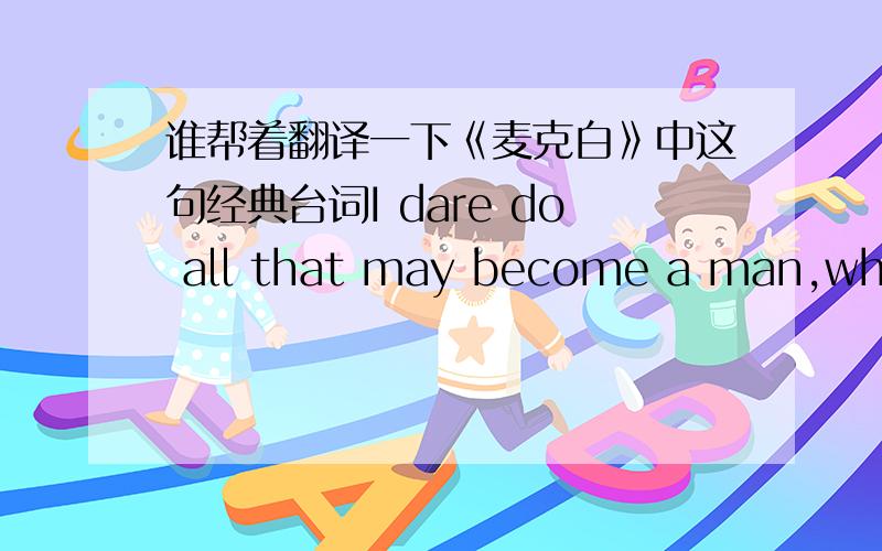 谁帮着翻译一下《麦克白》中这句经典台词I dare do all that may become a man,who dares more is none.有一种翻译是男子汉就该有所作为,不然就不是一个男人.大家见没见过其他好的解释?