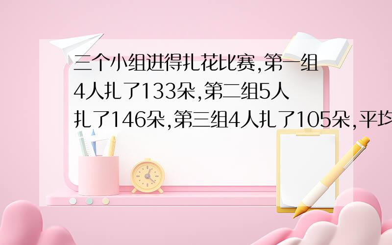 三个小组进得扎花比赛,第一组4人扎了133朵,第二组5人扎了146朵,第三组4人扎了105朵,平均每人扎得快些