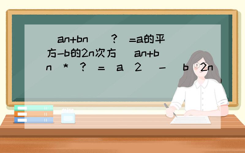 (an+bn)(?)=a的平方-b的2n次方 (an+bn)*(?)=(a^2) -( b^2n)