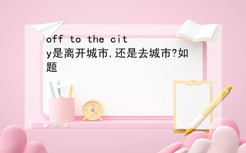 off to the city是离开城市,还是去城市?如题