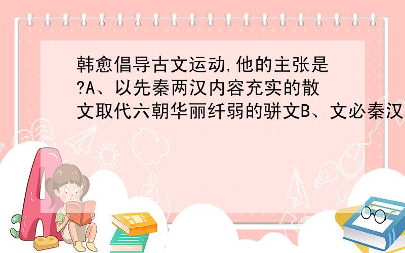 韩愈倡导古文运动,他的主张是?A、以先秦两汉内容充实的散文取代六朝华丽纤弱的骈文B、文必秦汉,诗必盛唐C、独抒性灵,不拘格套D、以汉儒为宗,为文严标义法,“义”指内容,“法”指形式