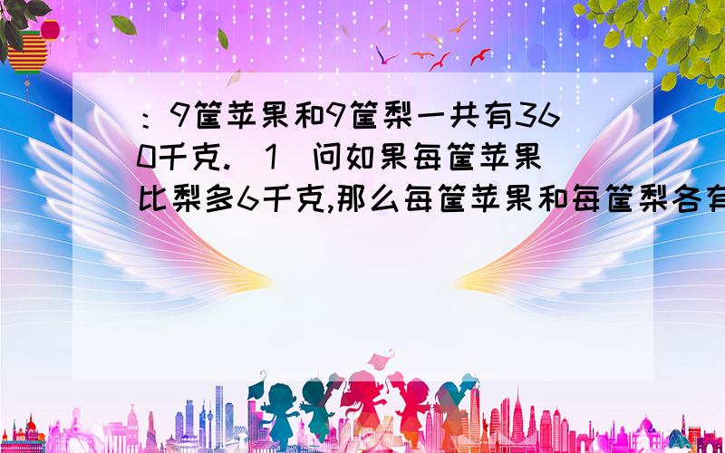 ：9筐苹果和9筐梨一共有360千克.（1）问如果每筐苹果比梨多6千克,那么每筐苹果和每筐梨各有多少千克?还有一问：如果1筐苹果的质量是1筐梨的3倍,那么每筐苹果和每筐梨各有多少千克?要用