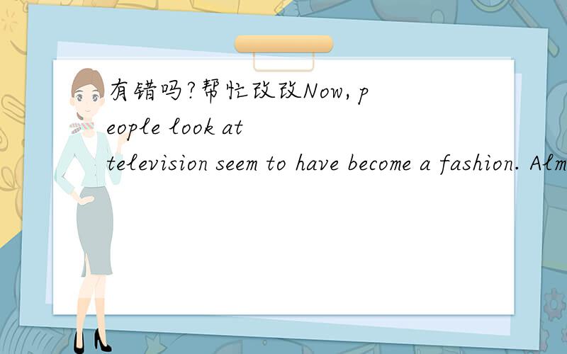 有错吗?帮忙改改Now, people look at television seem to have become a fashion. Almost every family has a TV, when people will be all right.if you own high requirements of, then this is for you a leisurely, is useful, but will make your performan