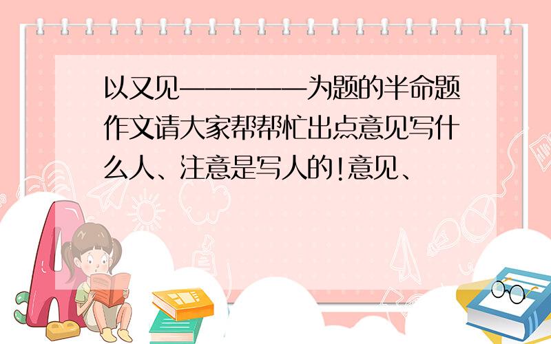 以又见—————为题的半命题作文请大家帮帮忙出点意见写什么人、注意是写人的!意见、