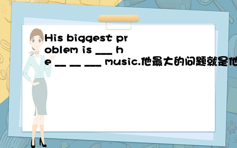 His biggest problem is ___ he __ __ ___ music.他最大的问题就是他对音乐不感兴趣