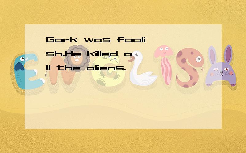 Gork was foolish.He killed all the aliens.