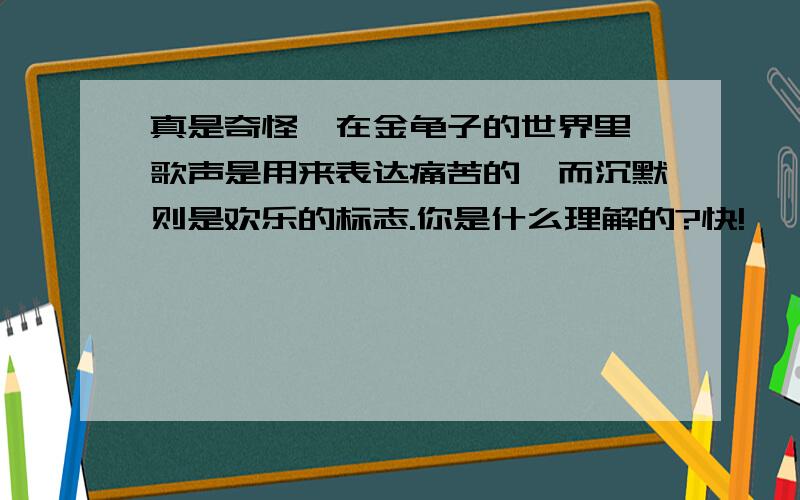 真是奇怪,在金龟子的世界里,歌声是用来表达痛苦的,而沉默则是欢乐的标志.你是什么理解的?快!