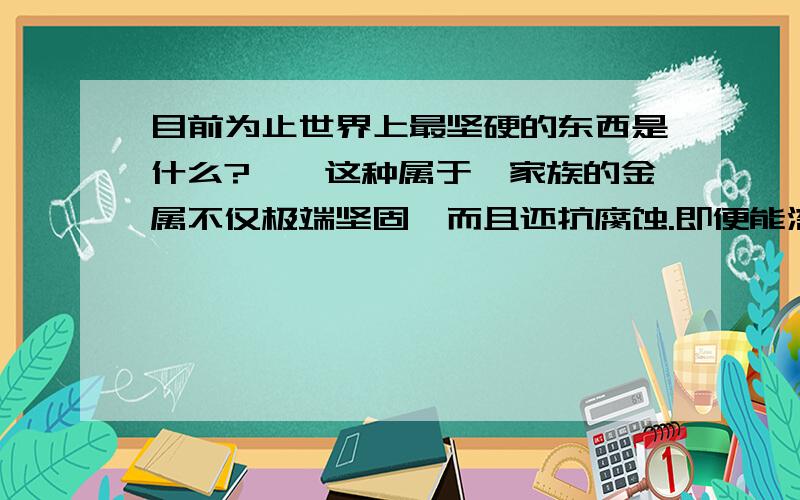 目前为止世界上最坚硬的东西是什么?铱,这种属于铂家族的金属不仅极端坚固,而且还抗腐蚀.即便能溶解黄金和铂的王水(盐酸和硝酸的混合物)也对它无可奈何.它也是密度非常大的物质,一个