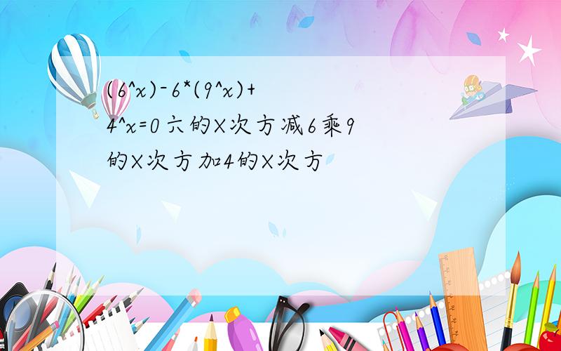 (6^x)-6*(9^x)+4^x=0六的X次方减6乘9的X次方加4的X次方