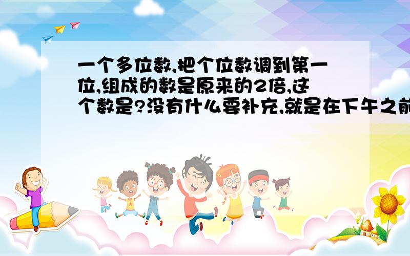 一个多位数,把个位数调到第一位,组成的数是原来的2倍,这个数是?没有什么要补充,就是在下午之前有个正确答案!