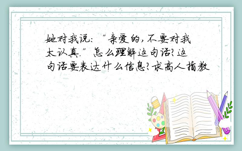 她对我说：“亲爱的,不要对我太认真.”怎么理解这句话?这句话要表达什么信息?求高人指教.