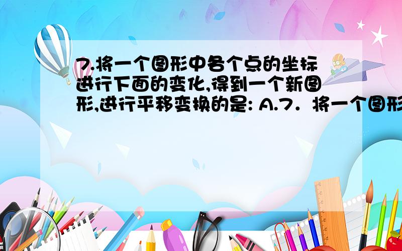 7.将一个图形中各个点的坐标进行下面的变化,得到一个新图形,进行平移变换的是: A.7．将一个图形中各个点的坐标进行下面的变化,得到一个新图形,进行平移变换的是：   A．横坐标乘2,纵坐