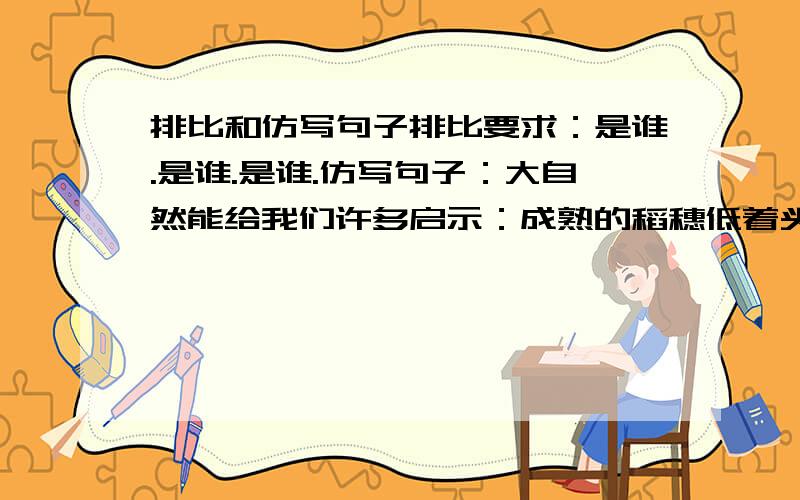 排比和仿写句子排比要求：是谁.是谁.是谁.仿写句子：大自然能给我们许多启示：成熟的稻穗低着头,那是在启示我们要谦虚;一群蚂蚁抬着骨头走,那是在启示我们要齐心协力;续写两个句子,