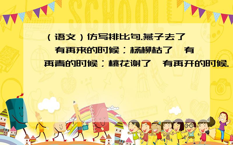 （语文）仿写排比句.燕子去了,有再来的时候；杨柳枯了,有再青的时候；桃花谢了,有再开的时候.