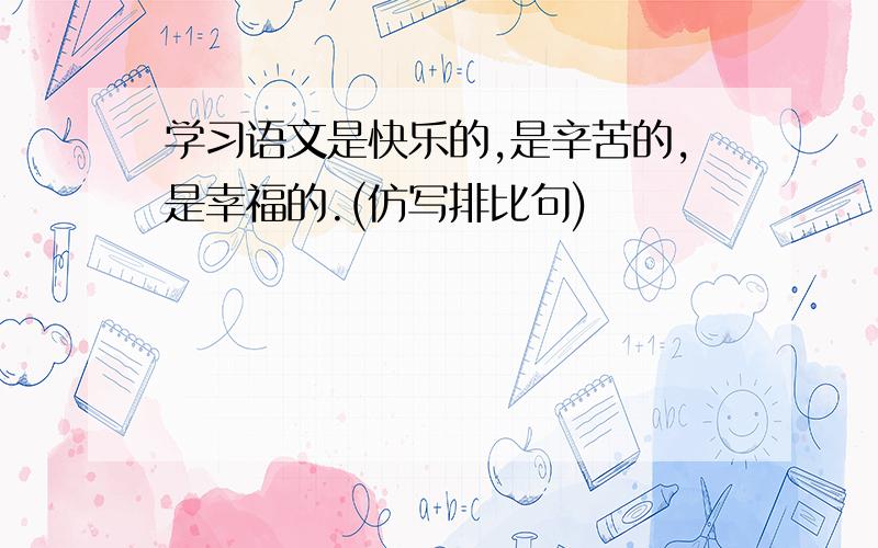 学习语文是快乐的,是辛苦的,是幸福的.(仿写排比句)