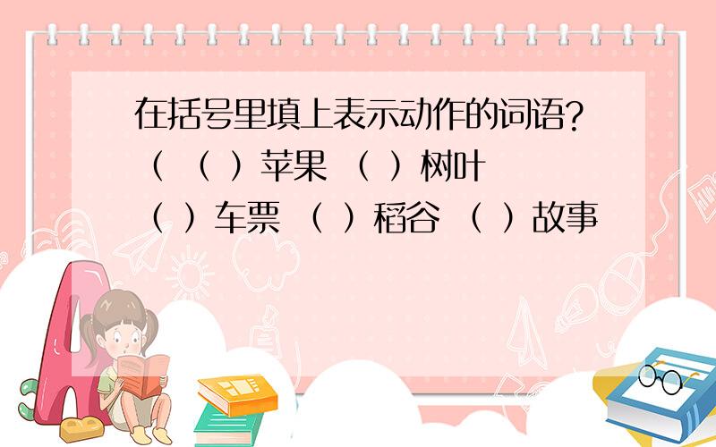 在括号里填上表示动作的词语?（ （ ）苹果 （ ）树叶 （ ）车票 （ ）稻谷 （ ）故事