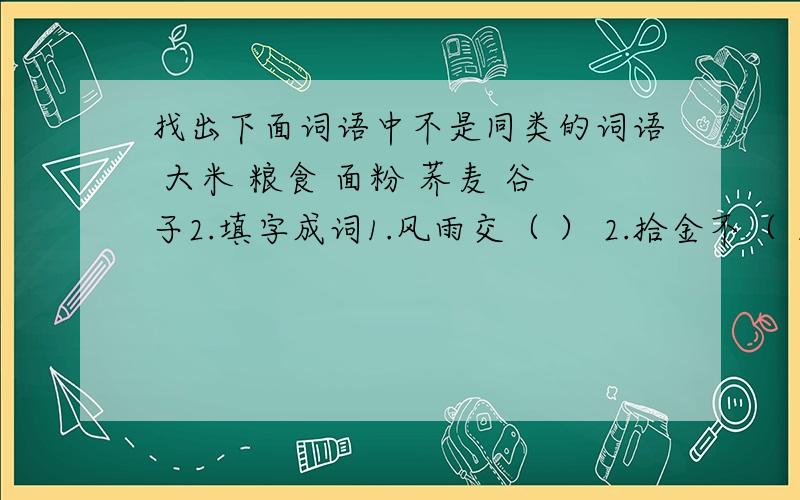 找出下面词语中不是同类的词语 大米 粮食 面粉 荞麦 谷子2.填字成词1.风雨交（ ） 2.拾金不（ ） 3.秋高气（ ）4.负（ ）请罪 5.草长（ ）飞 6.守株（ ）兔7.（ ）石流金 8.神（ )奕奕上列成语