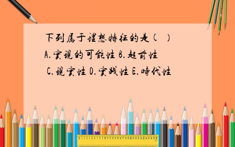 下列属于理想特征的是( ） A.实现的可能性 B.超前性 C.现实性 D.实践性 E.时代性