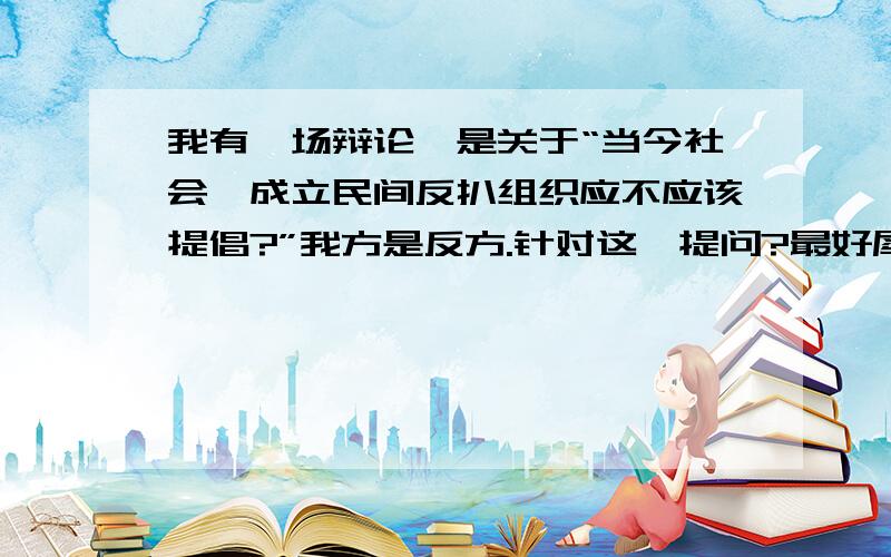 我有一场辩论,是关于“当今社会,成立民间反扒组织应不应该提倡?”我方是反方.针对这一提问?最好犀利一点的问题.