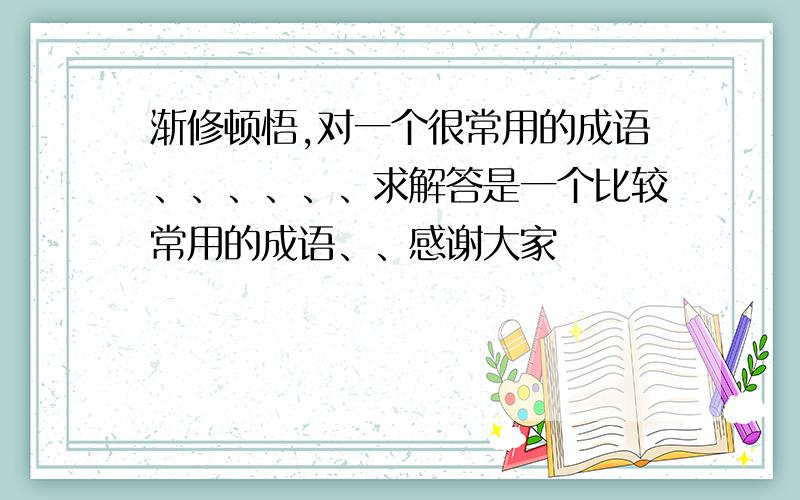 渐修顿悟,对一个很常用的成语、、、、、、求解答是一个比较常用的成语、、感谢大家