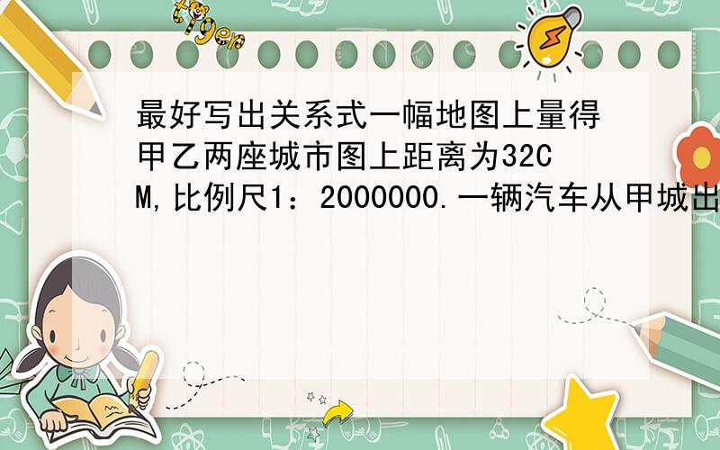 最好写出关系式一幅地图上量得甲乙两座城市图上距离为32CM,比例尺1：2000000.一辆汽车从甲城出发,16小时到达.这辆车每小时行多少千米?