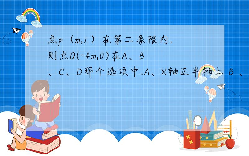 点p（m,1）在第二象限内,则点Q(-4m,0)在A、B、C、D那个选项中.A、X轴正半轴上 B 、x轴负半轴上 C、y轴正半轴上 D、y轴负半轴上.