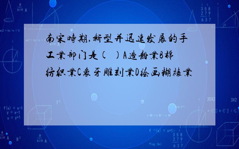 南宋时期,新型并迅速发展的手工业部门是( )A造船业B棉纺织业C象牙雕刻业D绘画糊裱业