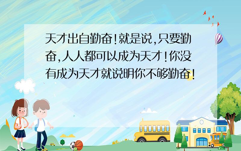 天才出自勤奋!就是说,只要勤奋,人人都可以成为天才!你没有成为天才就说明你不够勤奋!