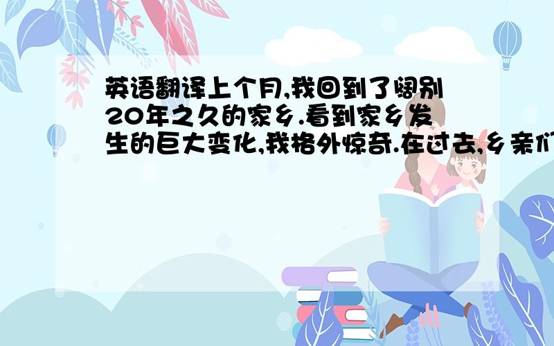 英语翻译上个月,我回到了阔别20年之久的家乡.看到家乡发生的巨大变化,我格外惊奇.在过去,乡亲们靠务农为生,他们对外面的世界几乎一无所知.此外,他们也没有受到充分的教育.如今情况大